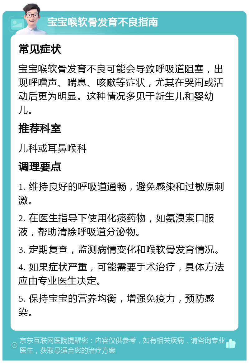 宝宝喉软骨发育不良指南 常见症状 宝宝喉软骨发育不良可能会导致呼吸道阻塞，出现呼噜声、喘息、咳嗽等症状，尤其在哭闹或活动后更为明显。这种情况多见于新生儿和婴幼儿。 推荐科室 儿科或耳鼻喉科 调理要点 1. 维持良好的呼吸道通畅，避免感染和过敏原刺激。 2. 在医生指导下使用化痰药物，如氨溴索口服液，帮助清除呼吸道分泌物。 3. 定期复查，监测病情变化和喉软骨发育情况。 4. 如果症状严重，可能需要手术治疗，具体方法应由专业医生决定。 5. 保持宝宝的营养均衡，增强免疫力，预防感染。