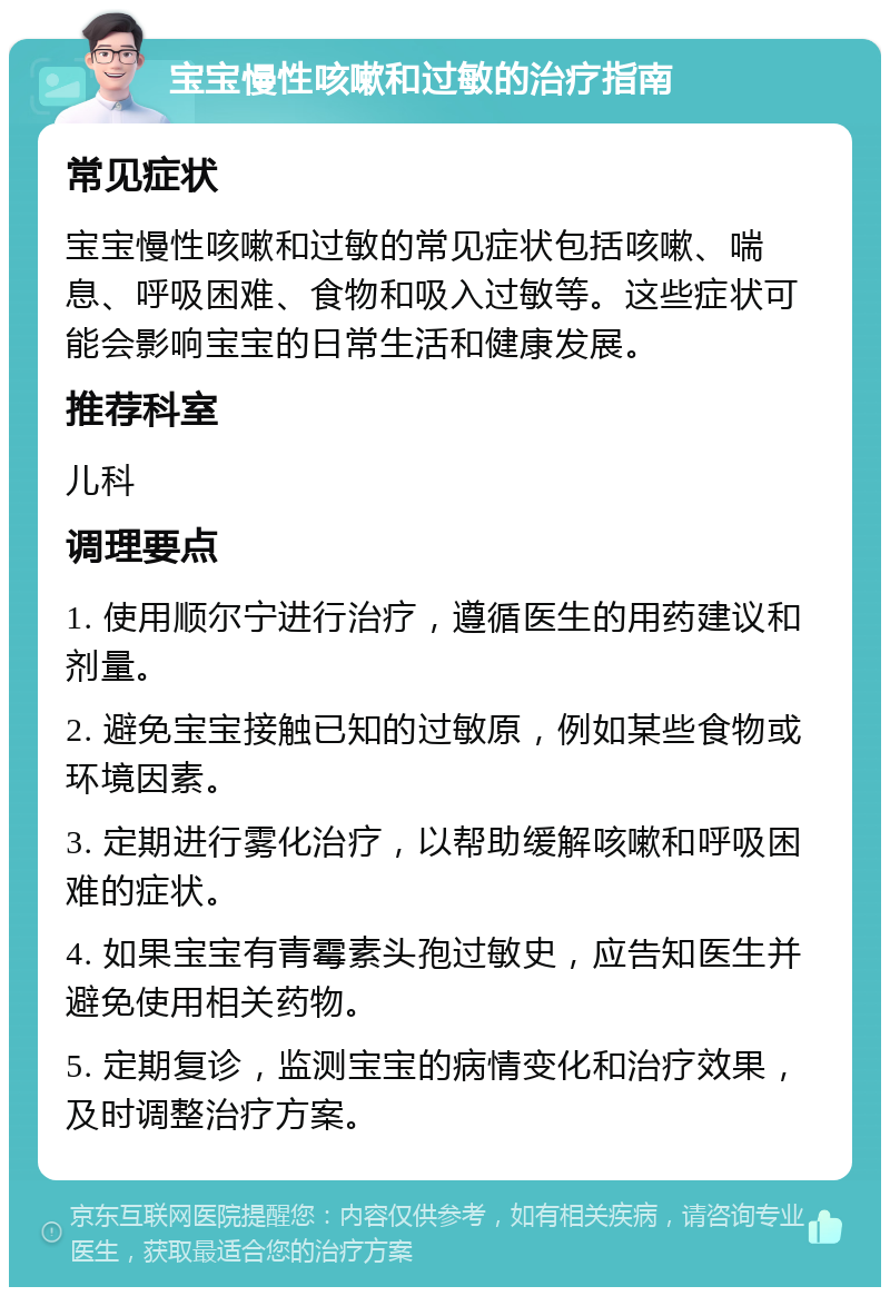 宝宝慢性咳嗽和过敏的治疗指南 常见症状 宝宝慢性咳嗽和过敏的常见症状包括咳嗽、喘息、呼吸困难、食物和吸入过敏等。这些症状可能会影响宝宝的日常生活和健康发展。 推荐科室 儿科 调理要点 1. 使用顺尔宁进行治疗，遵循医生的用药建议和剂量。 2. 避免宝宝接触已知的过敏原，例如某些食物或环境因素。 3. 定期进行雾化治疗，以帮助缓解咳嗽和呼吸困难的症状。 4. 如果宝宝有青霉素头孢过敏史，应告知医生并避免使用相关药物。 5. 定期复诊，监测宝宝的病情变化和治疗效果，及时调整治疗方案。