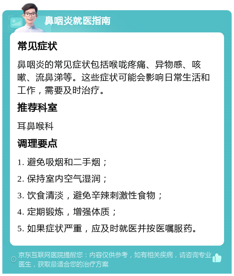 鼻咽炎就医指南 常见症状 鼻咽炎的常见症状包括喉咙疼痛、异物感、咳嗽、流鼻涕等。这些症状可能会影响日常生活和工作，需要及时治疗。 推荐科室 耳鼻喉科 调理要点 1. 避免吸烟和二手烟； 2. 保持室内空气湿润； 3. 饮食清淡，避免辛辣刺激性食物； 4. 定期锻炼，增强体质； 5. 如果症状严重，应及时就医并按医嘱服药。