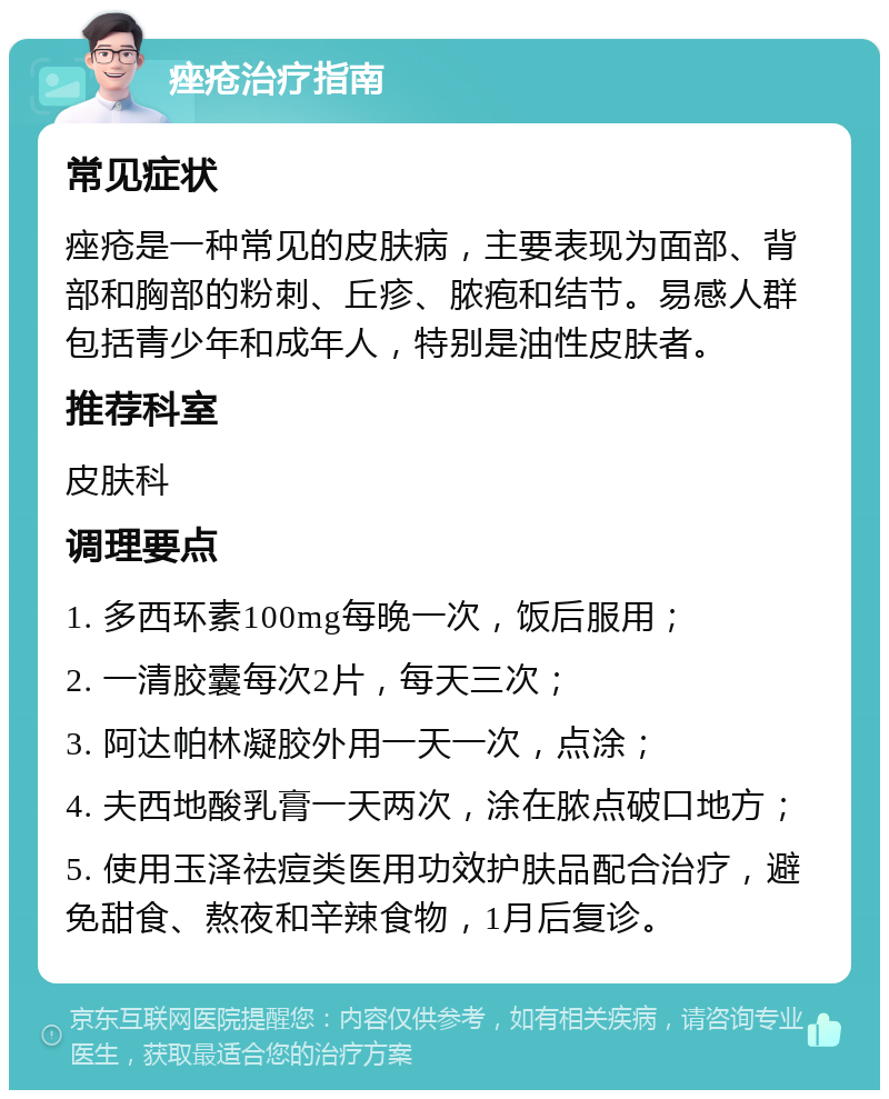 痤疮治疗指南 常见症状 痤疮是一种常见的皮肤病，主要表现为面部、背部和胸部的粉刺、丘疹、脓疱和结节。易感人群包括青少年和成年人，特别是油性皮肤者。 推荐科室 皮肤科 调理要点 1. 多西环素100mg每晚一次，饭后服用； 2. 一清胶囊每次2片，每天三次； 3. 阿达帕林凝胶外用一天一次，点涂； 4. 夫西地酸乳膏一天两次，涂在脓点破口地方； 5. 使用玉泽祛痘类医用功效护肤品配合治疗，避免甜食、熬夜和辛辣食物，1月后复诊。