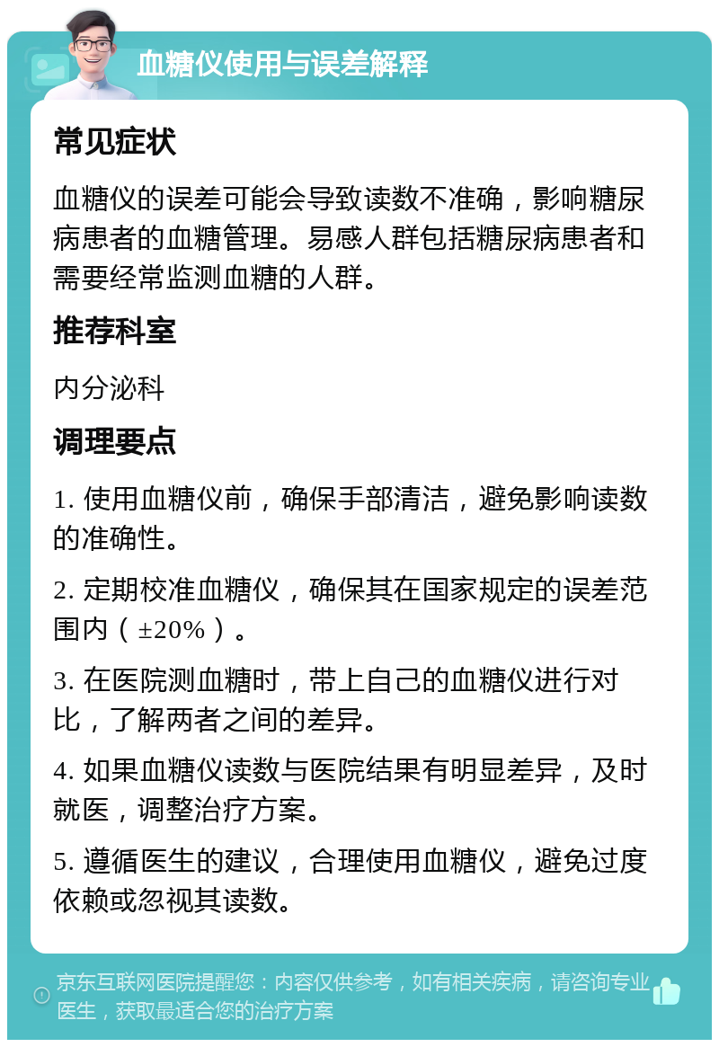 血糖仪使用与误差解释 常见症状 血糖仪的误差可能会导致读数不准确，影响糖尿病患者的血糖管理。易感人群包括糖尿病患者和需要经常监测血糖的人群。 推荐科室 内分泌科 调理要点 1. 使用血糖仪前，确保手部清洁，避免影响读数的准确性。 2. 定期校准血糖仪，确保其在国家规定的误差范围内（±20%）。 3. 在医院测血糖时，带上自己的血糖仪进行对比，了解两者之间的差异。 4. 如果血糖仪读数与医院结果有明显差异，及时就医，调整治疗方案。 5. 遵循医生的建议，合理使用血糖仪，避免过度依赖或忽视其读数。