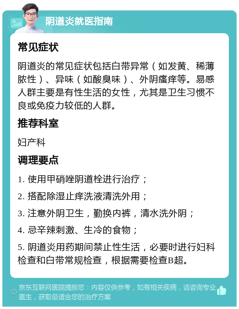 阴道炎就医指南 常见症状 阴道炎的常见症状包括白带异常（如发黄、稀薄脓性）、异味（如酸臭味）、外阴瘙痒等。易感人群主要是有性生活的女性，尤其是卫生习惯不良或免疫力较低的人群。 推荐科室 妇产科 调理要点 1. 使用甲硝唑阴道栓进行治疗； 2. 搭配除湿止痒洗液清洗外用； 3. 注意外阴卫生，勤换内裤，清水洗外阴； 4. 忌辛辣刺激、生冷的食物； 5. 阴道炎用药期间禁止性生活，必要时进行妇科检查和白带常规检查，根据需要检查B超。