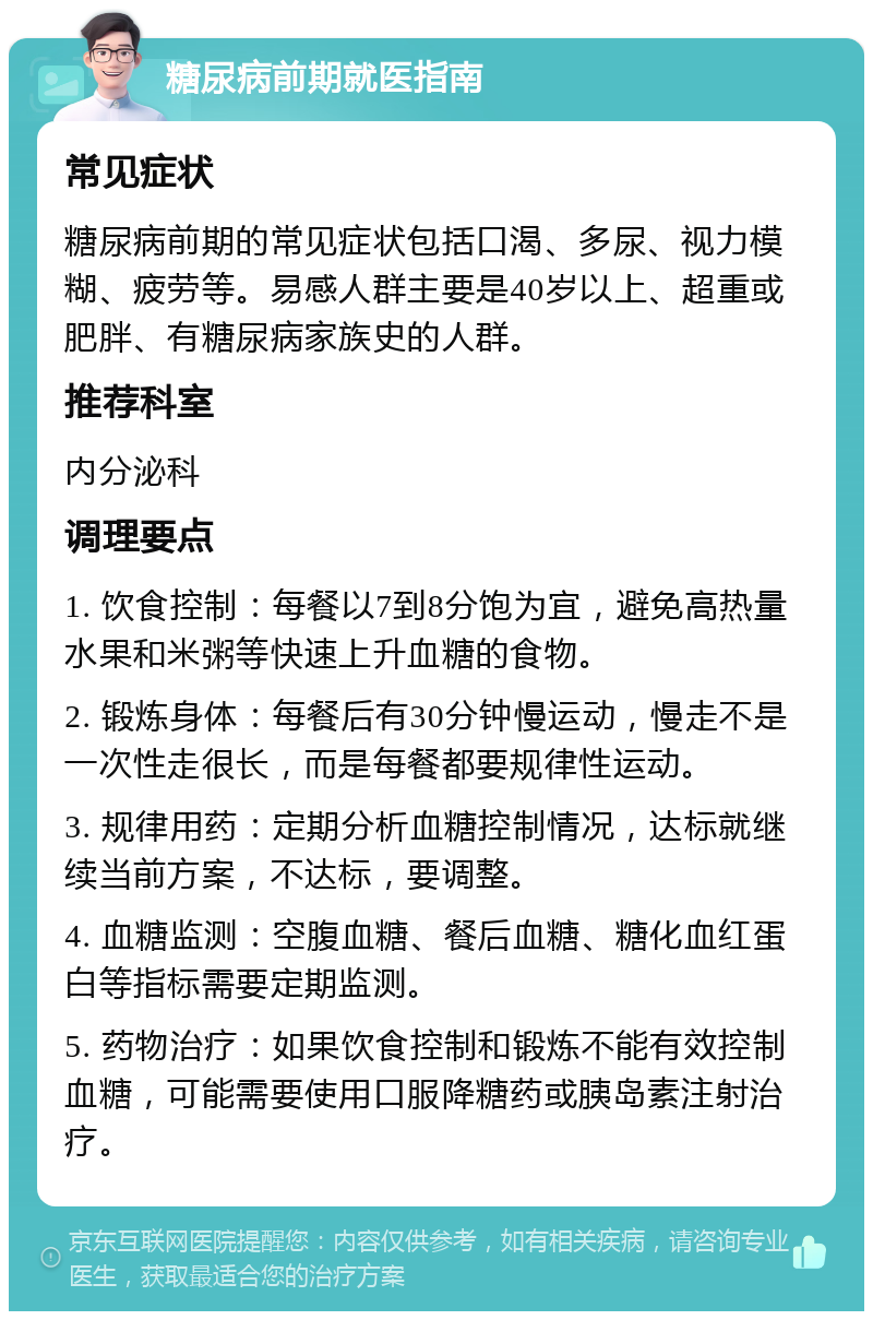 糖尿病前期就医指南 常见症状 糖尿病前期的常见症状包括口渴、多尿、视力模糊、疲劳等。易感人群主要是40岁以上、超重或肥胖、有糖尿病家族史的人群。 推荐科室 内分泌科 调理要点 1. 饮食控制：每餐以7到8分饱为宜，避免高热量水果和米粥等快速上升血糖的食物。 2. 锻炼身体：每餐后有30分钟慢运动，慢走不是一次性走很长，而是每餐都要规律性运动。 3. 规律用药：定期分析血糖控制情况，达标就继续当前方案，不达标，要调整。 4. 血糖监测：空腹血糖、餐后血糖、糖化血红蛋白等指标需要定期监测。 5. 药物治疗：如果饮食控制和锻炼不能有效控制血糖，可能需要使用口服降糖药或胰岛素注射治疗。