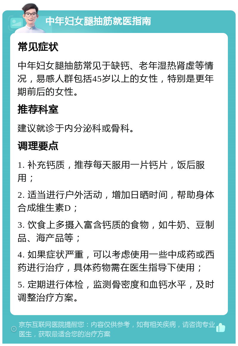 中年妇女腿抽筋就医指南 常见症状 中年妇女腿抽筋常见于缺钙、老年湿热肾虚等情况，易感人群包括45岁以上的女性，特别是更年期前后的女性。 推荐科室 建议就诊于内分泌科或骨科。 调理要点 1. 补充钙质，推荐每天服用一片钙片，饭后服用； 2. 适当进行户外活动，增加日晒时间，帮助身体合成维生素D； 3. 饮食上多摄入富含钙质的食物，如牛奶、豆制品、海产品等； 4. 如果症状严重，可以考虑使用一些中成药或西药进行治疗，具体药物需在医生指导下使用； 5. 定期进行体检，监测骨密度和血钙水平，及时调整治疗方案。