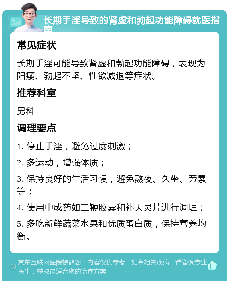 长期手淫导致的肾虚和勃起功能障碍就医指南 常见症状 长期手淫可能导致肾虚和勃起功能障碍，表现为阳痿、勃起不坚、性欲减退等症状。 推荐科室 男科 调理要点 1. 停止手淫，避免过度刺激； 2. 多运动，增强体质； 3. 保持良好的生活习惯，避免熬夜、久坐、劳累等； 4. 使用中成药如三鞭胶囊和补天灵片进行调理； 5. 多吃新鲜蔬菜水果和优质蛋白质，保持营养均衡。