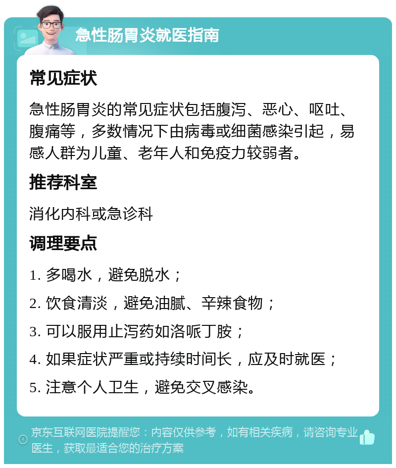 急性肠胃炎就医指南 常见症状 急性肠胃炎的常见症状包括腹泻、恶心、呕吐、腹痛等，多数情况下由病毒或细菌感染引起，易感人群为儿童、老年人和免疫力较弱者。 推荐科室 消化内科或急诊科 调理要点 1. 多喝水，避免脱水； 2. 饮食清淡，避免油腻、辛辣食物； 3. 可以服用止泻药如洛哌丁胺； 4. 如果症状严重或持续时间长，应及时就医； 5. 注意个人卫生，避免交叉感染。