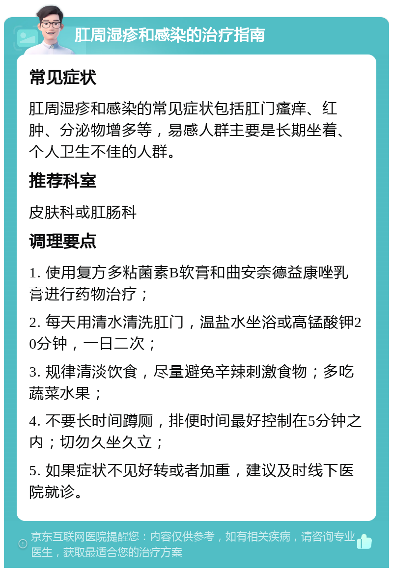 肛周湿疹和感染的治疗指南 常见症状 肛周湿疹和感染的常见症状包括肛门瘙痒、红肿、分泌物增多等，易感人群主要是长期坐着、个人卫生不佳的人群。 推荐科室 皮肤科或肛肠科 调理要点 1. 使用复方多粘菌素B软膏和曲安奈德益康唑乳膏进行药物治疗； 2. 每天用清水清洗肛门，温盐水坐浴或高锰酸钾20分钟，一日二次； 3. 规律清淡饮食，尽量避免辛辣刺激食物；多吃蔬菜水果； 4. 不要长时间蹲厕，排便时间最好控制在5分钟之内；切勿久坐久立； 5. 如果症状不见好转或者加重，建议及时线下医院就诊。