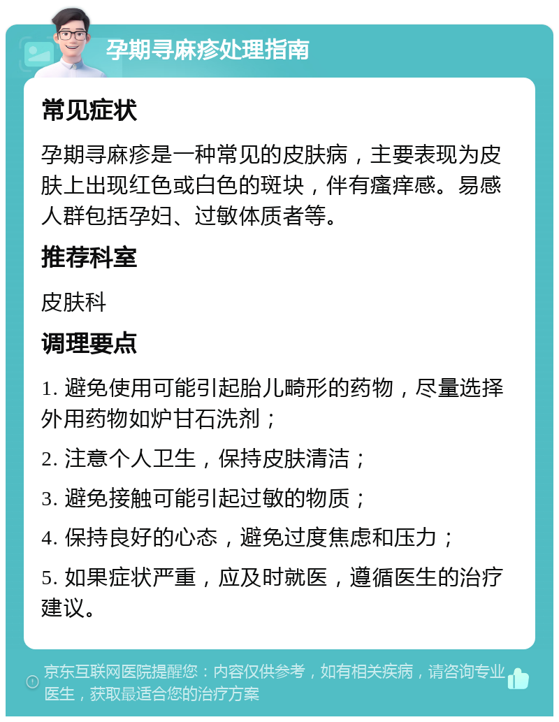 孕期寻麻疹处理指南 常见症状 孕期寻麻疹是一种常见的皮肤病，主要表现为皮肤上出现红色或白色的斑块，伴有瘙痒感。易感人群包括孕妇、过敏体质者等。 推荐科室 皮肤科 调理要点 1. 避免使用可能引起胎儿畸形的药物，尽量选择外用药物如炉甘石洗剂； 2. 注意个人卫生，保持皮肤清洁； 3. 避免接触可能引起过敏的物质； 4. 保持良好的心态，避免过度焦虑和压力； 5. 如果症状严重，应及时就医，遵循医生的治疗建议。