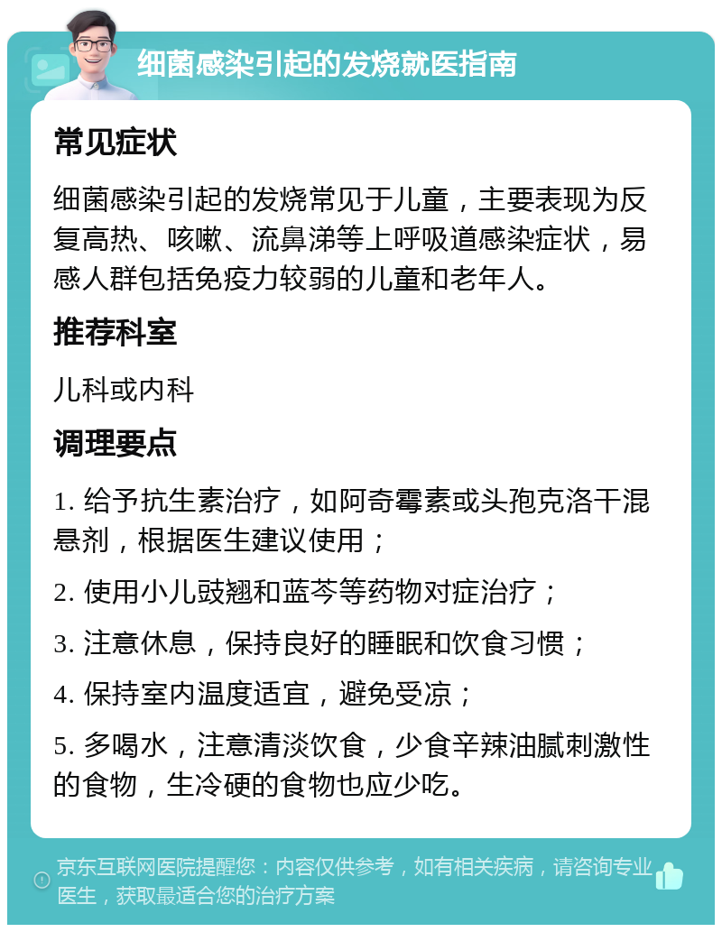 细菌感染引起的发烧就医指南 常见症状 细菌感染引起的发烧常见于儿童，主要表现为反复高热、咳嗽、流鼻涕等上呼吸道感染症状，易感人群包括免疫力较弱的儿童和老年人。 推荐科室 儿科或内科 调理要点 1. 给予抗生素治疗，如阿奇霉素或头孢克洛干混悬剂，根据医生建议使用； 2. 使用小儿豉翘和蓝芩等药物对症治疗； 3. 注意休息，保持良好的睡眠和饮食习惯； 4. 保持室内温度适宜，避免受凉； 5. 多喝水，注意清淡饮食，少食辛辣油腻刺激性的食物，生冷硬的食物也应少吃。