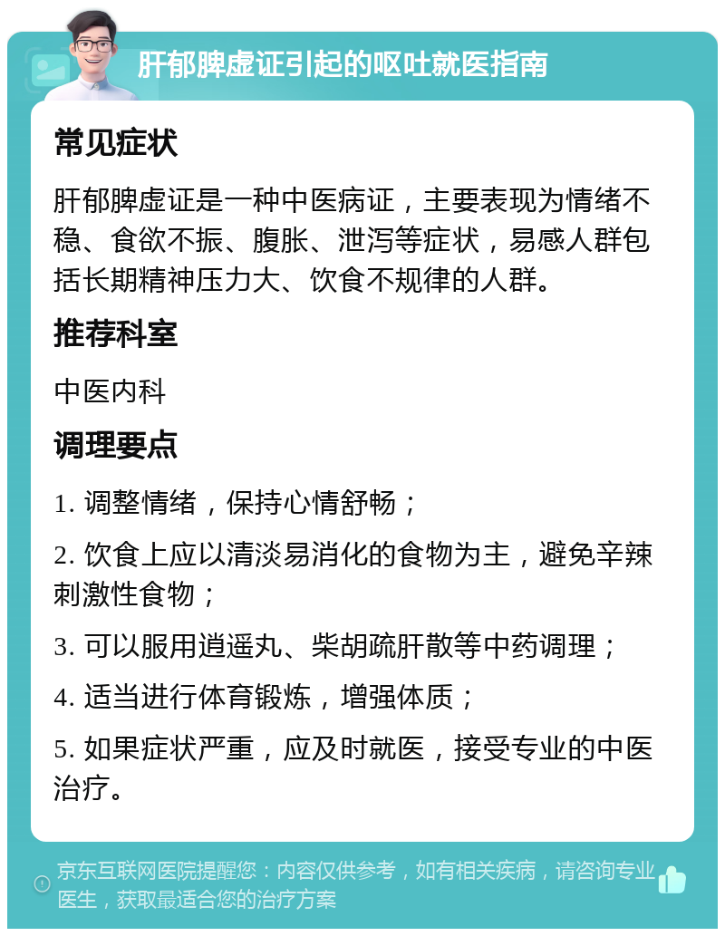 肝郁脾虚证引起的呕吐就医指南 常见症状 肝郁脾虚证是一种中医病证，主要表现为情绪不稳、食欲不振、腹胀、泄泻等症状，易感人群包括长期精神压力大、饮食不规律的人群。 推荐科室 中医内科 调理要点 1. 调整情绪，保持心情舒畅； 2. 饮食上应以清淡易消化的食物为主，避免辛辣刺激性食物； 3. 可以服用逍遥丸、柴胡疏肝散等中药调理； 4. 适当进行体育锻炼，增强体质； 5. 如果症状严重，应及时就医，接受专业的中医治疗。