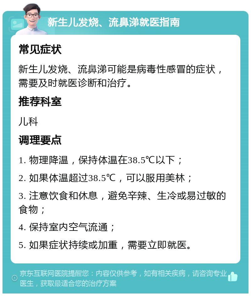 新生儿发烧、流鼻涕就医指南 常见症状 新生儿发烧、流鼻涕可能是病毒性感冒的症状，需要及时就医诊断和治疗。 推荐科室 儿科 调理要点 1. 物理降温，保持体温在38.5℃以下； 2. 如果体温超过38.5℃，可以服用美林； 3. 注意饮食和休息，避免辛辣、生冷或易过敏的食物； 4. 保持室内空气流通； 5. 如果症状持续或加重，需要立即就医。