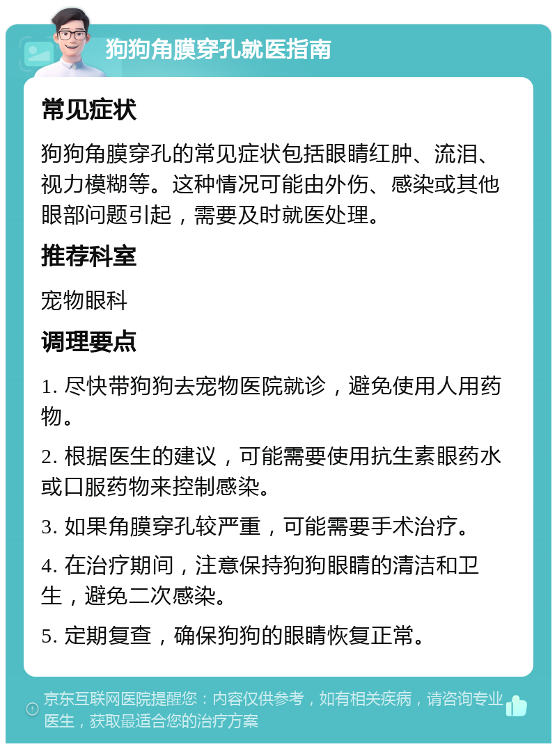 狗狗角膜穿孔就医指南 常见症状 狗狗角膜穿孔的常见症状包括眼睛红肿、流泪、视力模糊等。这种情况可能由外伤、感染或其他眼部问题引起，需要及时就医处理。 推荐科室 宠物眼科 调理要点 1. 尽快带狗狗去宠物医院就诊，避免使用人用药物。 2. 根据医生的建议，可能需要使用抗生素眼药水或口服药物来控制感染。 3. 如果角膜穿孔较严重，可能需要手术治疗。 4. 在治疗期间，注意保持狗狗眼睛的清洁和卫生，避免二次感染。 5. 定期复查，确保狗狗的眼睛恢复正常。