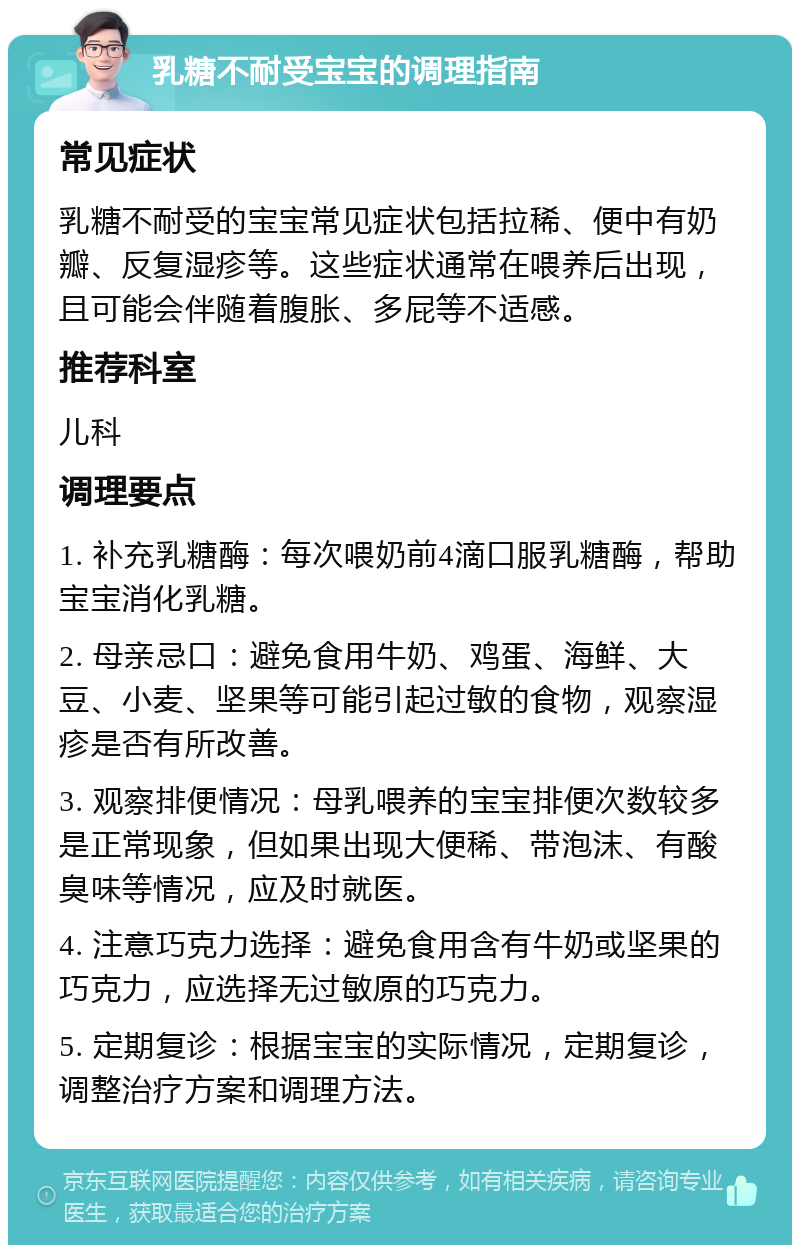 乳糖不耐受宝宝的调理指南 常见症状 乳糖不耐受的宝宝常见症状包括拉稀、便中有奶瓣、反复湿疹等。这些症状通常在喂养后出现，且可能会伴随着腹胀、多屁等不适感。 推荐科室 儿科 调理要点 1. 补充乳糖酶：每次喂奶前4滴口服乳糖酶，帮助宝宝消化乳糖。 2. 母亲忌口：避免食用牛奶、鸡蛋、海鲜、大豆、小麦、坚果等可能引起过敏的食物，观察湿疹是否有所改善。 3. 观察排便情况：母乳喂养的宝宝排便次数较多是正常现象，但如果出现大便稀、带泡沫、有酸臭味等情况，应及时就医。 4. 注意巧克力选择：避免食用含有牛奶或坚果的巧克力，应选择无过敏原的巧克力。 5. 定期复诊：根据宝宝的实际情况，定期复诊，调整治疗方案和调理方法。