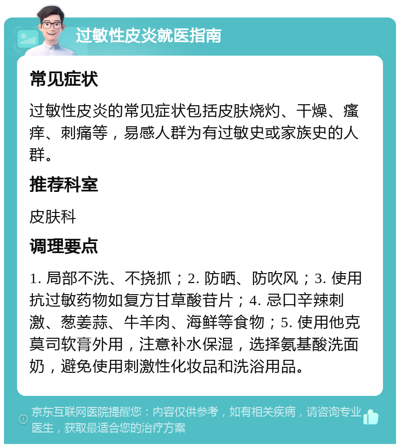 过敏性皮炎就医指南 常见症状 过敏性皮炎的常见症状包括皮肤烧灼、干燥、瘙痒、刺痛等，易感人群为有过敏史或家族史的人群。 推荐科室 皮肤科 调理要点 1. 局部不洗、不挠抓；2. 防晒、防吹风；3. 使用抗过敏药物如复方甘草酸苷片；4. 忌口辛辣刺激、葱姜蒜、牛羊肉、海鲜等食物；5. 使用他克莫司软膏外用，注意补水保湿，选择氨基酸洗面奶，避免使用刺激性化妆品和洗浴用品。