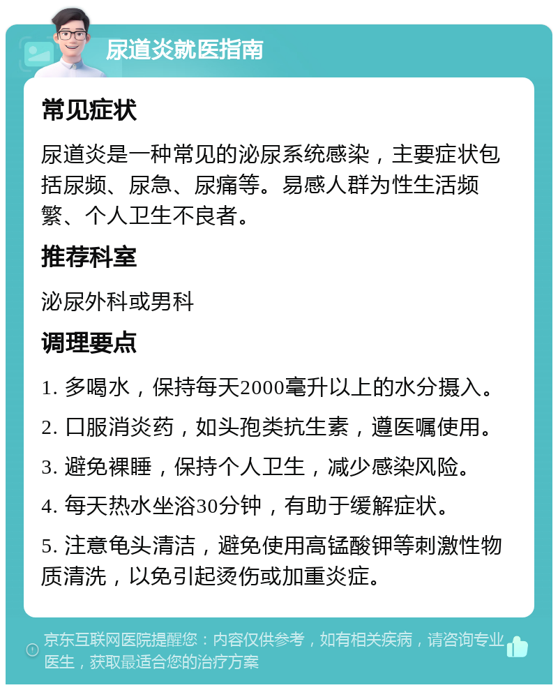 尿道炎就医指南 常见症状 尿道炎是一种常见的泌尿系统感染，主要症状包括尿频、尿急、尿痛等。易感人群为性生活频繁、个人卫生不良者。 推荐科室 泌尿外科或男科 调理要点 1. 多喝水，保持每天2000毫升以上的水分摄入。 2. 口服消炎药，如头孢类抗生素，遵医嘱使用。 3. 避免裸睡，保持个人卫生，减少感染风险。 4. 每天热水坐浴30分钟，有助于缓解症状。 5. 注意龟头清洁，避免使用高锰酸钾等刺激性物质清洗，以免引起烫伤或加重炎症。