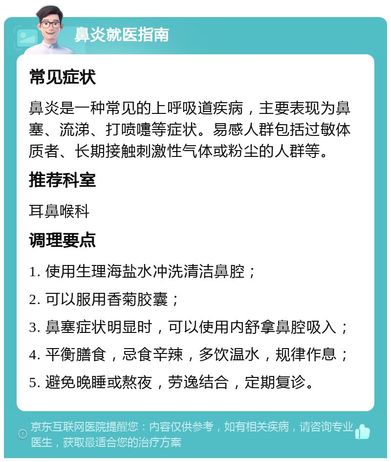 鼻炎就医指南 常见症状 鼻炎是一种常见的上呼吸道疾病，主要表现为鼻塞、流涕、打喷嚏等症状。易感人群包括过敏体质者、长期接触刺激性气体或粉尘的人群等。 推荐科室 耳鼻喉科 调理要点 1. 使用生理海盐水冲洗清洁鼻腔； 2. 可以服用香菊胶囊； 3. 鼻塞症状明显时，可以使用内舒拿鼻腔吸入； 4. 平衡膳食，忌食辛辣，多饮温水，规律作息； 5. 避免晚睡或熬夜，劳逸结合，定期复诊。