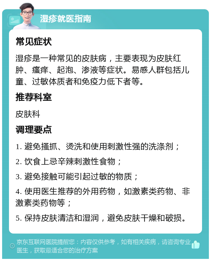 湿疹就医指南 常见症状 湿疹是一种常见的皮肤病，主要表现为皮肤红肿、瘙痒、起泡、渗液等症状。易感人群包括儿童、过敏体质者和免疫力低下者等。 推荐科室 皮肤科 调理要点 1. 避免搔抓、烫洗和使用刺激性强的洗涤剂； 2. 饮食上忌辛辣刺激性食物； 3. 避免接触可能引起过敏的物质； 4. 使用医生推荐的外用药物，如激素类药物、非激素类药物等； 5. 保持皮肤清洁和湿润，避免皮肤干燥和破损。