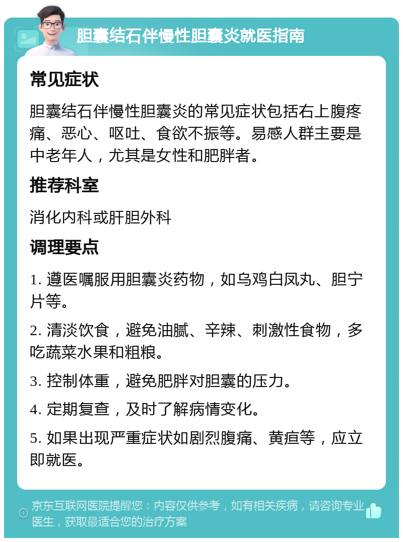 胆囊结石伴慢性胆囊炎就医指南 常见症状 胆囊结石伴慢性胆囊炎的常见症状包括右上腹疼痛、恶心、呕吐、食欲不振等。易感人群主要是中老年人，尤其是女性和肥胖者。 推荐科室 消化内科或肝胆外科 调理要点 1. 遵医嘱服用胆囊炎药物，如乌鸡白凤丸、胆宁片等。 2. 清淡饮食，避免油腻、辛辣、刺激性食物，多吃蔬菜水果和粗粮。 3. 控制体重，避免肥胖对胆囊的压力。 4. 定期复查，及时了解病情变化。 5. 如果出现严重症状如剧烈腹痛、黄疸等，应立即就医。