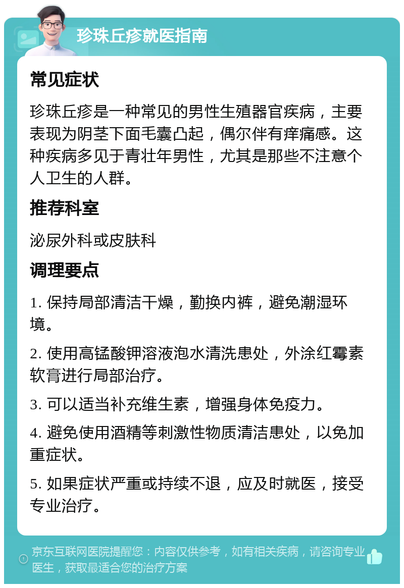 珍珠丘疹就医指南 常见症状 珍珠丘疹是一种常见的男性生殖器官疾病，主要表现为阴茎下面毛囊凸起，偶尔伴有痒痛感。这种疾病多见于青壮年男性，尤其是那些不注意个人卫生的人群。 推荐科室 泌尿外科或皮肤科 调理要点 1. 保持局部清洁干燥，勤换内裤，避免潮湿环境。 2. 使用高锰酸钾溶液泡水清洗患处，外涂红霉素软膏进行局部治疗。 3. 可以适当补充维生素，增强身体免疫力。 4. 避免使用酒精等刺激性物质清洁患处，以免加重症状。 5. 如果症状严重或持续不退，应及时就医，接受专业治疗。