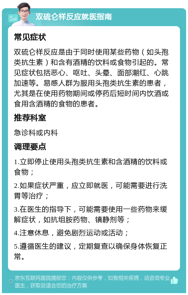 双硫仑样反应就医指南 常见症状 双硫仑样反应是由于同时使用某些药物（如头孢类抗生素）和含有酒精的饮料或食物引起的。常见症状包括恶心、呕吐、头晕、面部潮红、心跳加速等。易感人群为服用头孢类抗生素的患者，尤其是在使用药物期间或停药后短时间内饮酒或食用含酒精的食物的患者。 推荐科室 急诊科或内科 调理要点 1.立即停止使用头孢类抗生素和含酒精的饮料或食物； 2.如果症状严重，应立即就医，可能需要进行洗胃等治疗； 3.在医生的指导下，可能需要使用一些药物来缓解症状，如抗组胺药物、镇静剂等； 4.注意休息，避免剧烈运动或活动； 5.遵循医生的建议，定期复查以确保身体恢复正常。