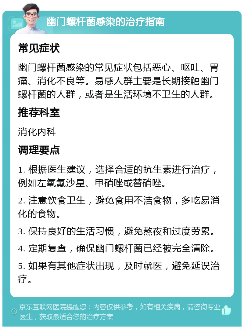 幽门螺杆菌感染的治疗指南 常见症状 幽门螺杆菌感染的常见症状包括恶心、呕吐、胃痛、消化不良等。易感人群主要是长期接触幽门螺杆菌的人群，或者是生活环境不卫生的人群。 推荐科室 消化内科 调理要点 1. 根据医生建议，选择合适的抗生素进行治疗，例如左氧氟沙星、甲硝唑或替硝唑。 2. 注意饮食卫生，避免食用不洁食物，多吃易消化的食物。 3. 保持良好的生活习惯，避免熬夜和过度劳累。 4. 定期复查，确保幽门螺杆菌已经被完全清除。 5. 如果有其他症状出现，及时就医，避免延误治疗。