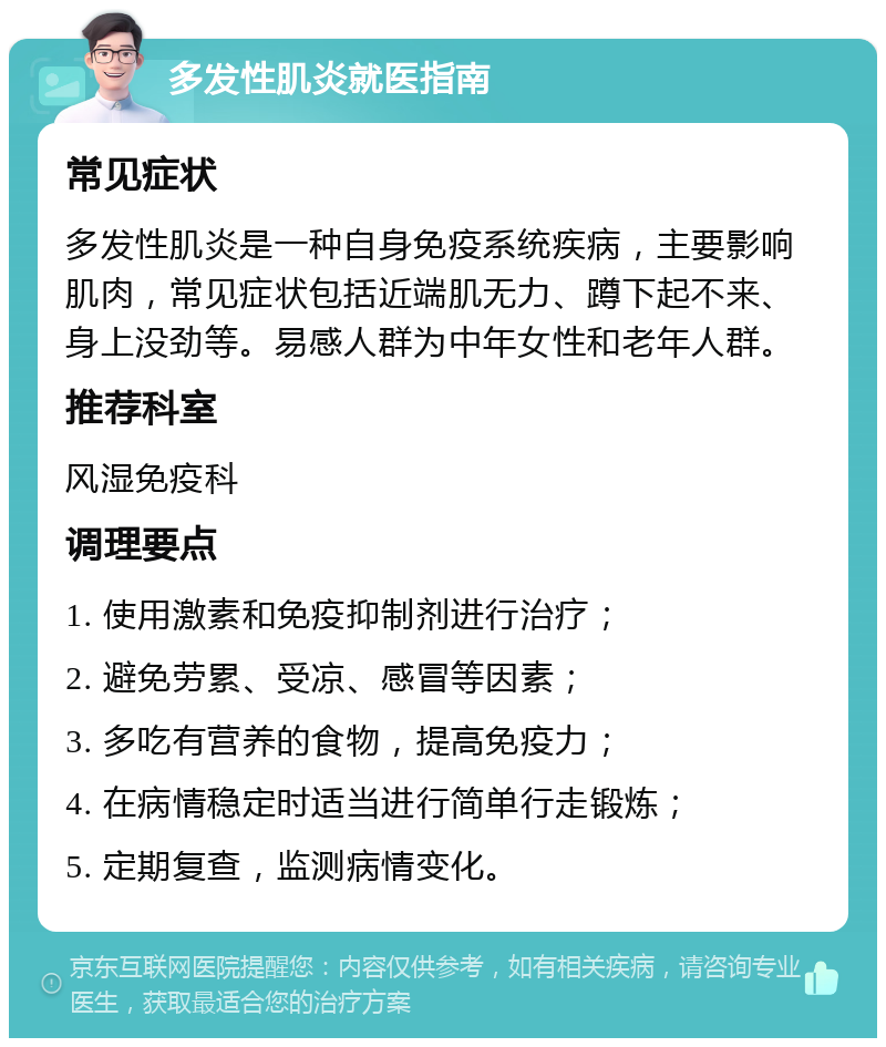 多发性肌炎就医指南 常见症状 多发性肌炎是一种自身免疫系统疾病，主要影响肌肉，常见症状包括近端肌无力、蹲下起不来、身上没劲等。易感人群为中年女性和老年人群。 推荐科室 风湿免疫科 调理要点 1. 使用激素和免疫抑制剂进行治疗； 2. 避免劳累、受凉、感冒等因素； 3. 多吃有营养的食物，提高免疫力； 4. 在病情稳定时适当进行简单行走锻炼； 5. 定期复查，监测病情变化。