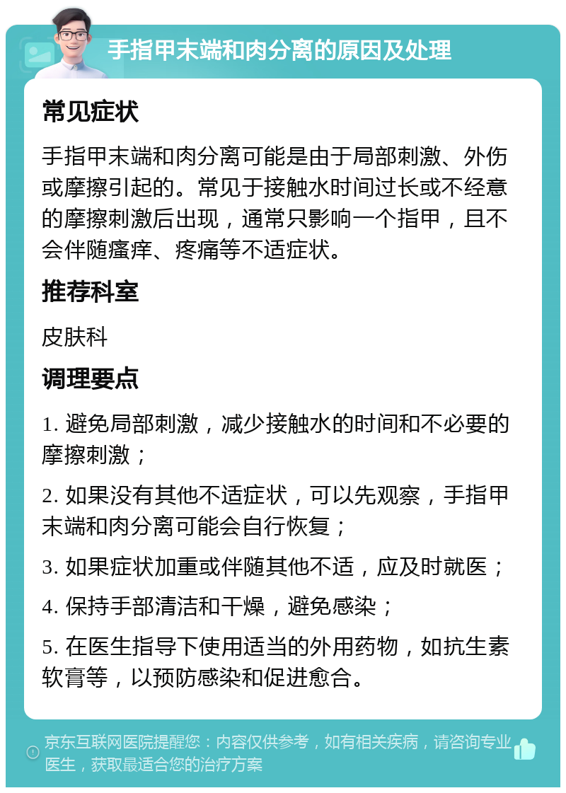 手指甲末端和肉分离的原因及处理 常见症状 手指甲末端和肉分离可能是由于局部刺激、外伤或摩擦引起的。常见于接触水时间过长或不经意的摩擦刺激后出现，通常只影响一个指甲，且不会伴随瘙痒、疼痛等不适症状。 推荐科室 皮肤科 调理要点 1. 避免局部刺激，减少接触水的时间和不必要的摩擦刺激； 2. 如果没有其他不适症状，可以先观察，手指甲末端和肉分离可能会自行恢复； 3. 如果症状加重或伴随其他不适，应及时就医； 4. 保持手部清洁和干燥，避免感染； 5. 在医生指导下使用适当的外用药物，如抗生素软膏等，以预防感染和促进愈合。