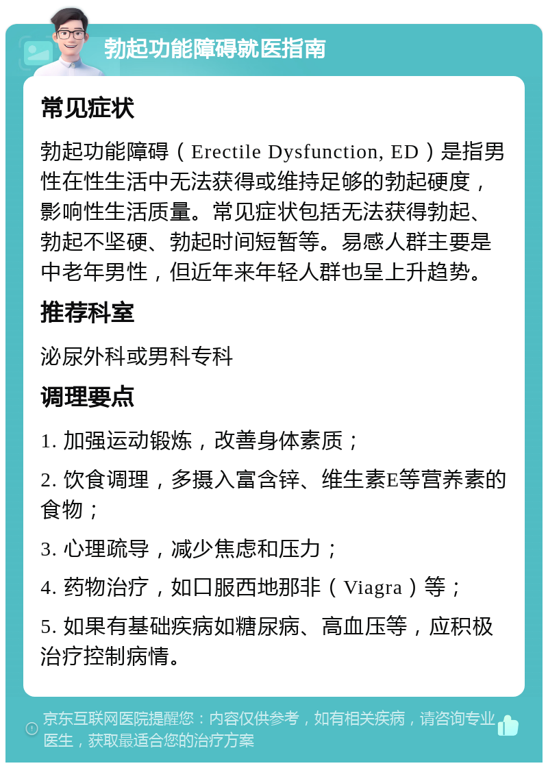 勃起功能障碍就医指南 常见症状 勃起功能障碍（Erectile Dysfunction, ED）是指男性在性生活中无法获得或维持足够的勃起硬度，影响性生活质量。常见症状包括无法获得勃起、勃起不坚硬、勃起时间短暂等。易感人群主要是中老年男性，但近年来年轻人群也呈上升趋势。 推荐科室 泌尿外科或男科专科 调理要点 1. 加强运动锻炼，改善身体素质； 2. 饮食调理，多摄入富含锌、维生素E等营养素的食物； 3. 心理疏导，减少焦虑和压力； 4. 药物治疗，如口服西地那非（Viagra）等； 5. 如果有基础疾病如糖尿病、高血压等，应积极治疗控制病情。