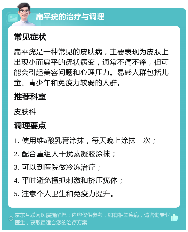 扁平疣的治疗与调理 常见症状 扁平疣是一种常见的皮肤病，主要表现为皮肤上出现小而扁平的疣状病变，通常不痛不痒，但可能会引起美容问题和心理压力。易感人群包括儿童、青少年和免疫力较弱的人群。 推荐科室 皮肤科 调理要点 1. 使用维a酸乳膏涂抹，每天晚上涂抹一次； 2. 配合重组人干扰素凝胶涂抹； 3. 可以到医院做冷冻治疗； 4. 平时避免搔抓刺激和挤压疣体； 5. 注意个人卫生和免疫力提升。