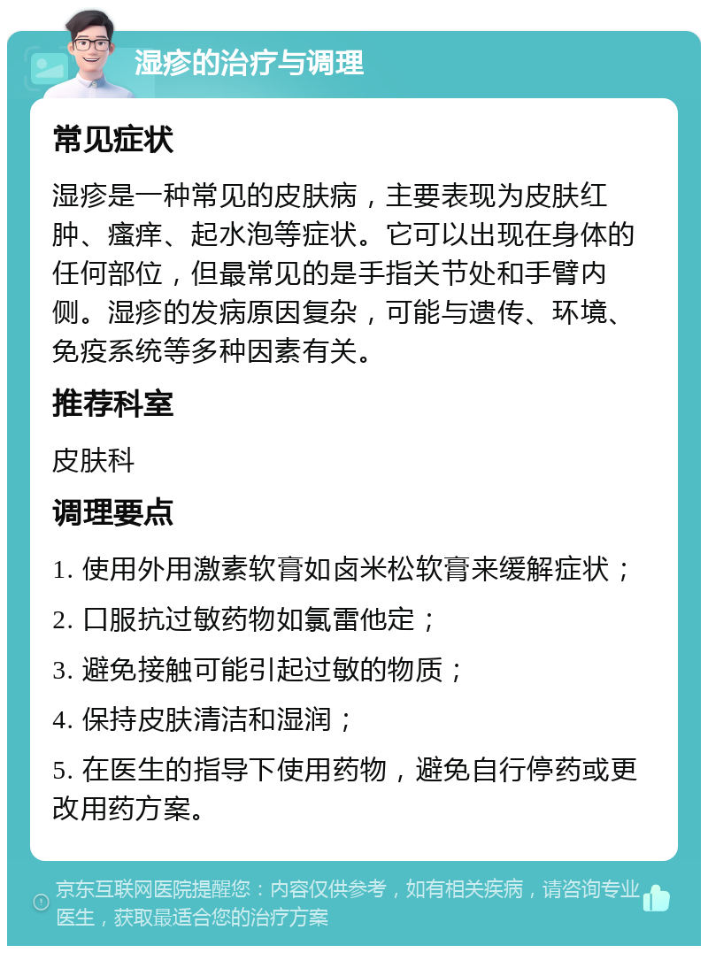 湿疹的治疗与调理 常见症状 湿疹是一种常见的皮肤病，主要表现为皮肤红肿、瘙痒、起水泡等症状。它可以出现在身体的任何部位，但最常见的是手指关节处和手臂内侧。湿疹的发病原因复杂，可能与遗传、环境、免疫系统等多种因素有关。 推荐科室 皮肤科 调理要点 1. 使用外用激素软膏如卤米松软膏来缓解症状； 2. 口服抗过敏药物如氯雷他定； 3. 避免接触可能引起过敏的物质； 4. 保持皮肤清洁和湿润； 5. 在医生的指导下使用药物，避免自行停药或更改用药方案。