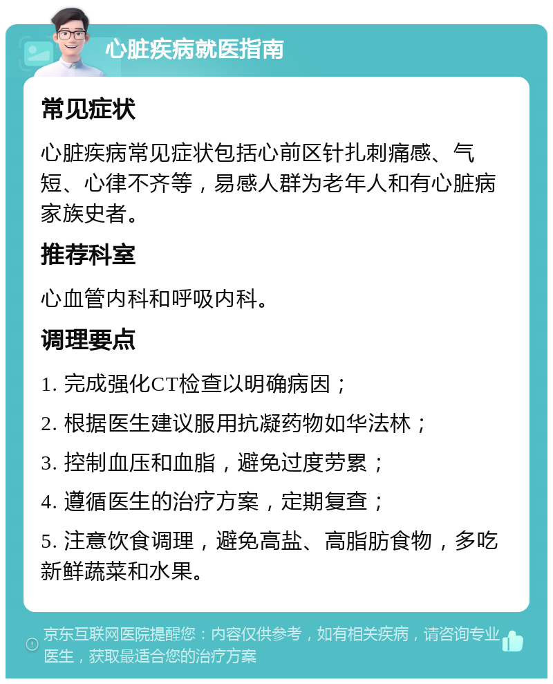 心脏疾病就医指南 常见症状 心脏疾病常见症状包括心前区针扎刺痛感、气短、心律不齐等，易感人群为老年人和有心脏病家族史者。 推荐科室 心血管内科和呼吸内科。 调理要点 1. 完成强化CT检查以明确病因； 2. 根据医生建议服用抗凝药物如华法林； 3. 控制血压和血脂，避免过度劳累； 4. 遵循医生的治疗方案，定期复查； 5. 注意饮食调理，避免高盐、高脂肪食物，多吃新鲜蔬菜和水果。