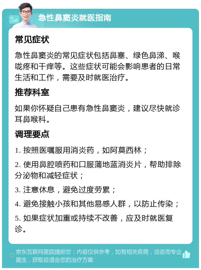 急性鼻窦炎就医指南 常见症状 急性鼻窦炎的常见症状包括鼻塞、绿色鼻涕、喉咙疼和干痒等。这些症状可能会影响患者的日常生活和工作，需要及时就医治疗。 推荐科室 如果你怀疑自己患有急性鼻窦炎，建议尽快就诊耳鼻喉科。 调理要点 1. 按照医嘱服用消炎药，如阿莫西林； 2. 使用鼻腔喷药和口服蒲地蓝消炎片，帮助排除分泌物和减轻症状； 3. 注意休息，避免过度劳累； 4. 避免接触小孩和其他易感人群，以防止传染； 5. 如果症状加重或持续不改善，应及时就医复诊。