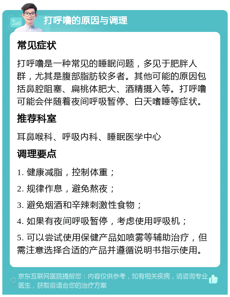 打呼噜的原因与调理 常见症状 打呼噜是一种常见的睡眠问题，多见于肥胖人群，尤其是腹部脂肪较多者。其他可能的原因包括鼻腔阻塞、扁桃体肥大、酒精摄入等。打呼噜可能会伴随着夜间呼吸暂停、白天嗜睡等症状。 推荐科室 耳鼻喉科、呼吸内科、睡眠医学中心 调理要点 1. 健康减脂，控制体重； 2. 规律作息，避免熬夜； 3. 避免烟酒和辛辣刺激性食物； 4. 如果有夜间呼吸暂停，考虑使用呼吸机； 5. 可以尝试使用保健产品如喷雾等辅助治疗，但需注意选择合适的产品并遵循说明书指示使用。