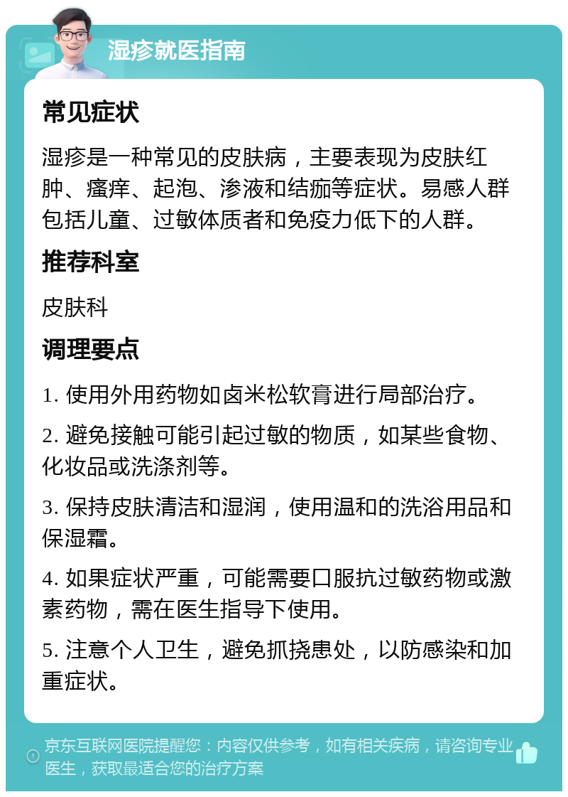 湿疹就医指南 常见症状 湿疹是一种常见的皮肤病，主要表现为皮肤红肿、瘙痒、起泡、渗液和结痂等症状。易感人群包括儿童、过敏体质者和免疫力低下的人群。 推荐科室 皮肤科 调理要点 1. 使用外用药物如卤米松软膏进行局部治疗。 2. 避免接触可能引起过敏的物质，如某些食物、化妆品或洗涤剂等。 3. 保持皮肤清洁和湿润，使用温和的洗浴用品和保湿霜。 4. 如果症状严重，可能需要口服抗过敏药物或激素药物，需在医生指导下使用。 5. 注意个人卫生，避免抓挠患处，以防感染和加重症状。