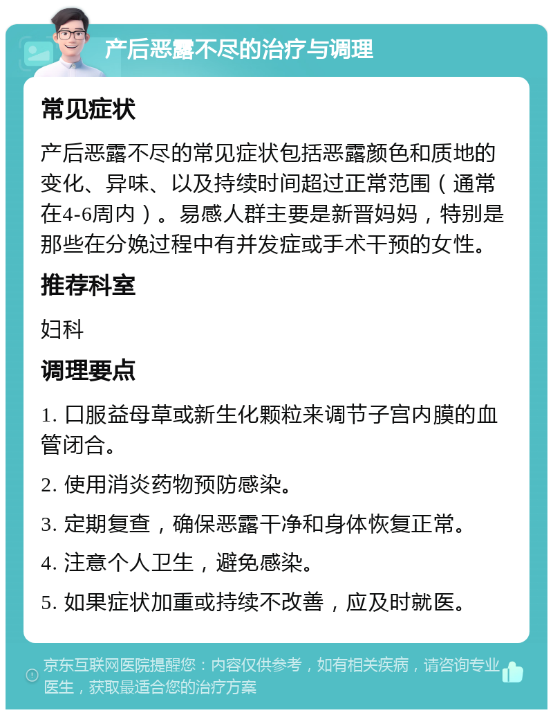 产后恶露不尽的治疗与调理 常见症状 产后恶露不尽的常见症状包括恶露颜色和质地的变化、异味、以及持续时间超过正常范围（通常在4-6周内）。易感人群主要是新晋妈妈，特别是那些在分娩过程中有并发症或手术干预的女性。 推荐科室 妇科 调理要点 1. 口服益母草或新生化颗粒来调节子宫内膜的血管闭合。 2. 使用消炎药物预防感染。 3. 定期复查，确保恶露干净和身体恢复正常。 4. 注意个人卫生，避免感染。 5. 如果症状加重或持续不改善，应及时就医。