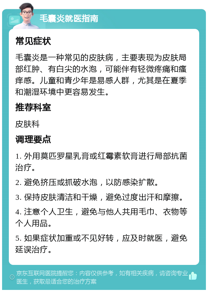 毛囊炎就医指南 常见症状 毛囊炎是一种常见的皮肤病，主要表现为皮肤局部红肿、有白尖的水泡，可能伴有轻微疼痛和瘙痒感。儿童和青少年是易感人群，尤其是在夏季和潮湿环境中更容易发生。 推荐科室 皮肤科 调理要点 1. 外用莫匹罗星乳膏或红霉素软膏进行局部抗菌治疗。 2. 避免挤压或抓破水泡，以防感染扩散。 3. 保持皮肤清洁和干燥，避免过度出汗和摩擦。 4. 注意个人卫生，避免与他人共用毛巾、衣物等个人用品。 5. 如果症状加重或不见好转，应及时就医，避免延误治疗。