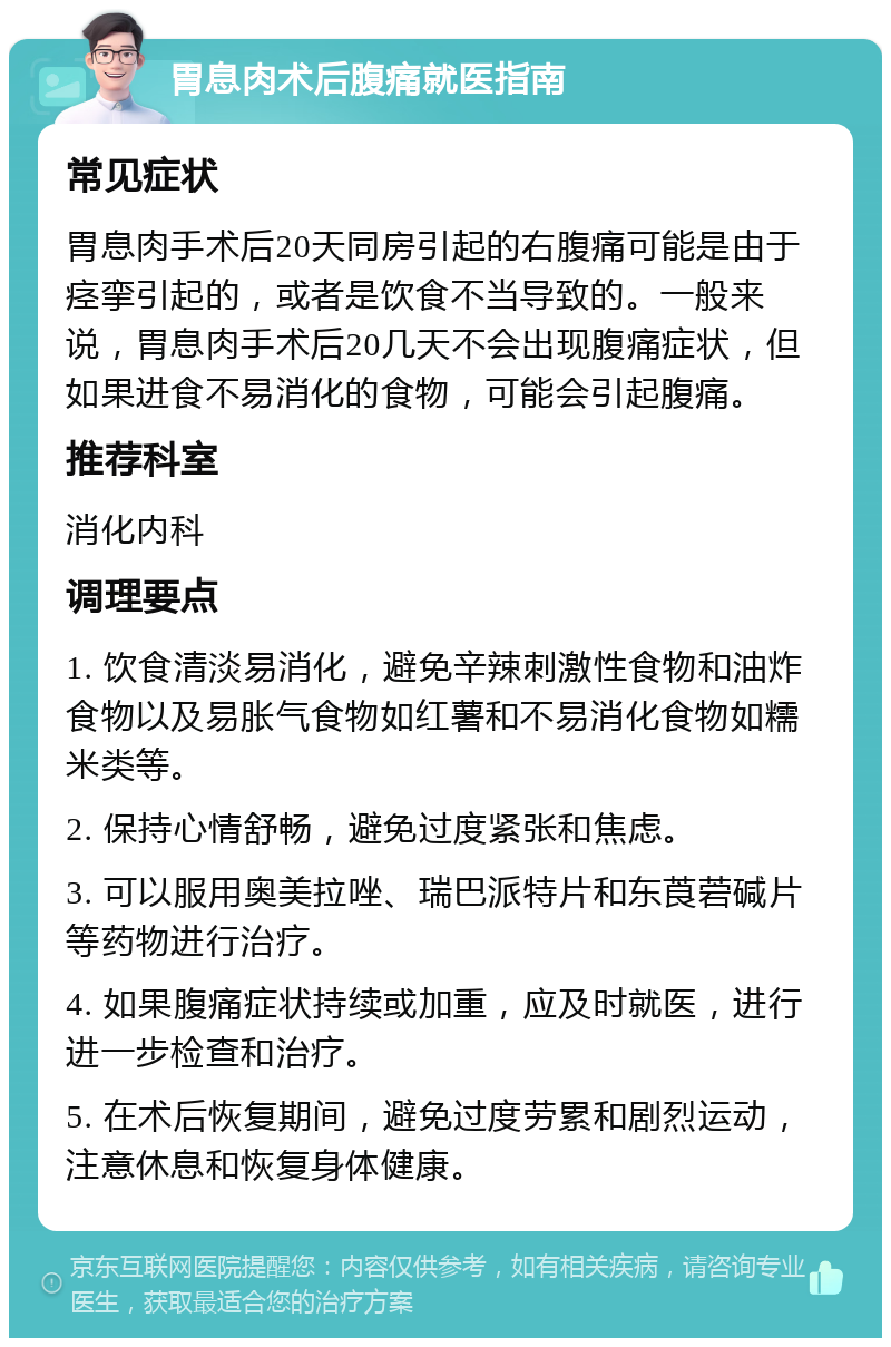 胃息肉术后腹痛就医指南 常见症状 胃息肉手术后20天同房引起的右腹痛可能是由于痉挛引起的，或者是饮食不当导致的。一般来说，胃息肉手术后20几天不会出现腹痛症状，但如果进食不易消化的食物，可能会引起腹痛。 推荐科室 消化内科 调理要点 1. 饮食清淡易消化，避免辛辣刺激性食物和油炸食物以及易胀气食物如红薯和不易消化食物如糯米类等。 2. 保持心情舒畅，避免过度紧张和焦虑。 3. 可以服用奥美拉唑、瑞巴派特片和东莨菪碱片等药物进行治疗。 4. 如果腹痛症状持续或加重，应及时就医，进行进一步检查和治疗。 5. 在术后恢复期间，避免过度劳累和剧烈运动，注意休息和恢复身体健康。