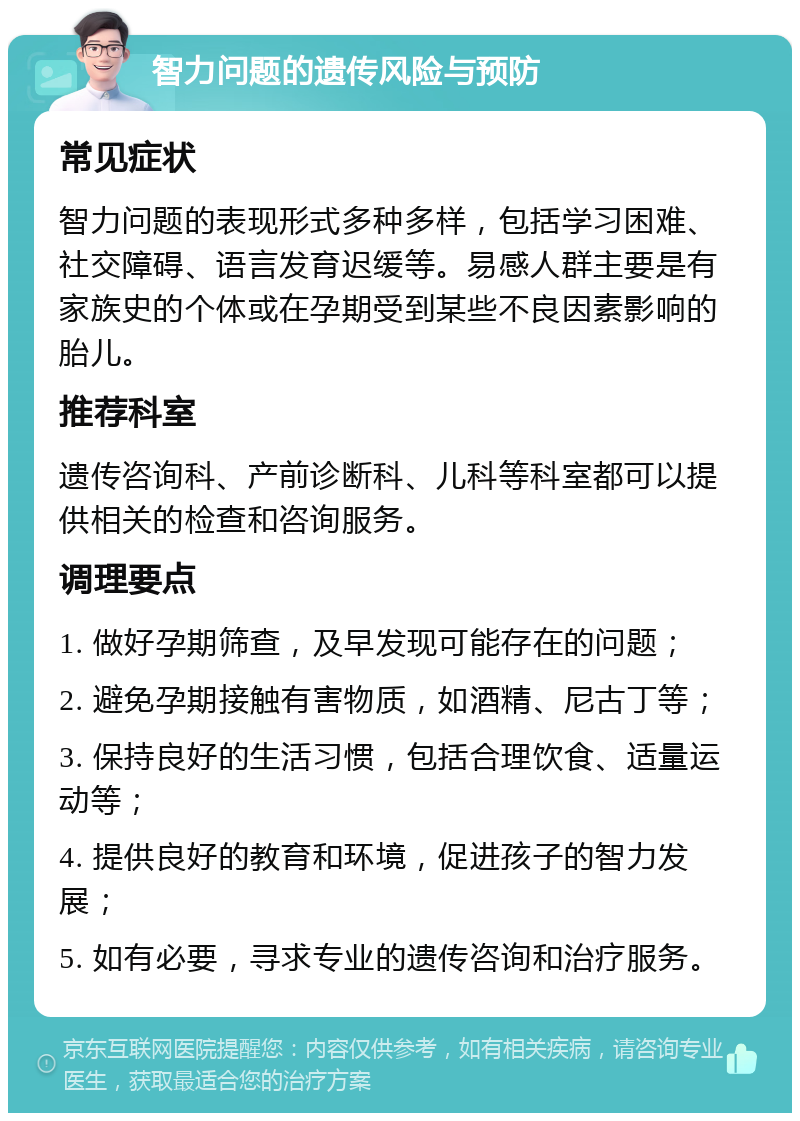 智力问题的遗传风险与预防 常见症状 智力问题的表现形式多种多样，包括学习困难、社交障碍、语言发育迟缓等。易感人群主要是有家族史的个体或在孕期受到某些不良因素影响的胎儿。 推荐科室 遗传咨询科、产前诊断科、儿科等科室都可以提供相关的检查和咨询服务。 调理要点 1. 做好孕期筛查，及早发现可能存在的问题； 2. 避免孕期接触有害物质，如酒精、尼古丁等； 3. 保持良好的生活习惯，包括合理饮食、适量运动等； 4. 提供良好的教育和环境，促进孩子的智力发展； 5. 如有必要，寻求专业的遗传咨询和治疗服务。