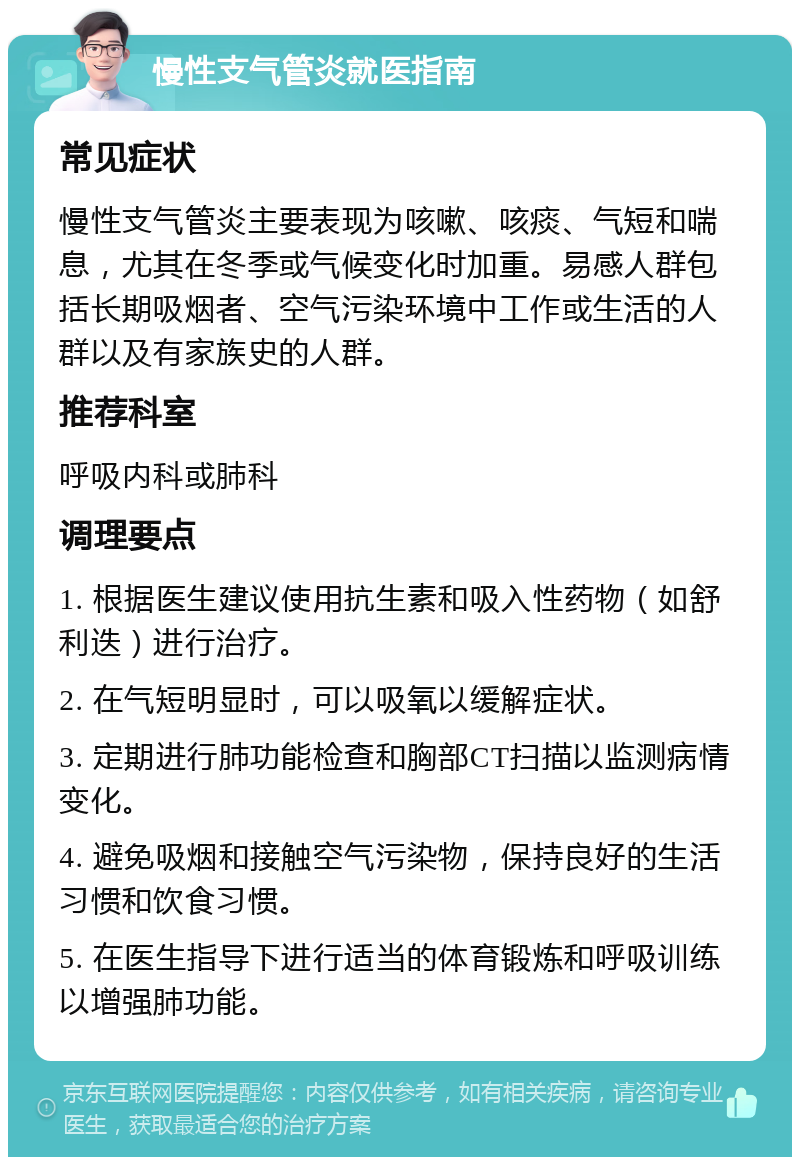 慢性支气管炎就医指南 常见症状 慢性支气管炎主要表现为咳嗽、咳痰、气短和喘息，尤其在冬季或气候变化时加重。易感人群包括长期吸烟者、空气污染环境中工作或生活的人群以及有家族史的人群。 推荐科室 呼吸内科或肺科 调理要点 1. 根据医生建议使用抗生素和吸入性药物（如舒利迭）进行治疗。 2. 在气短明显时，可以吸氧以缓解症状。 3. 定期进行肺功能检查和胸部CT扫描以监测病情变化。 4. 避免吸烟和接触空气污染物，保持良好的生活习惯和饮食习惯。 5. 在医生指导下进行适当的体育锻炼和呼吸训练以增强肺功能。