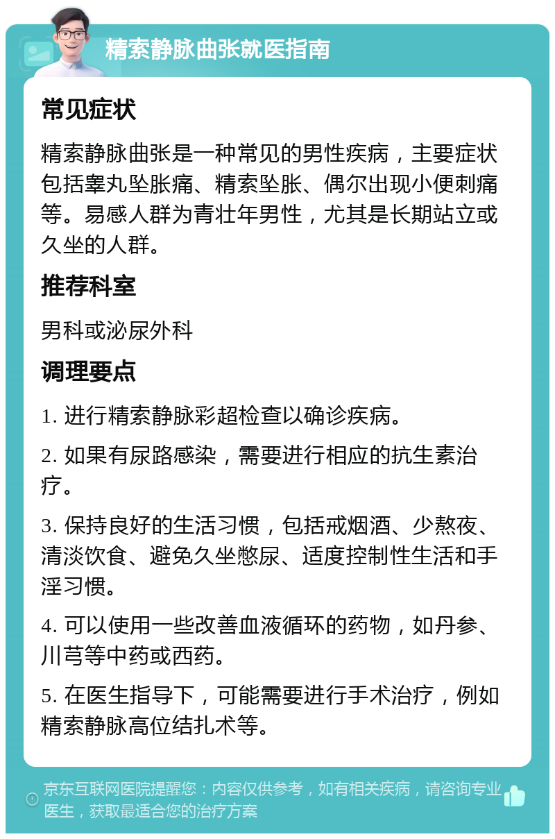 精索静脉曲张就医指南 常见症状 精索静脉曲张是一种常见的男性疾病，主要症状包括睾丸坠胀痛、精索坠胀、偶尔出现小便刺痛等。易感人群为青壮年男性，尤其是长期站立或久坐的人群。 推荐科室 男科或泌尿外科 调理要点 1. 进行精索静脉彩超检查以确诊疾病。 2. 如果有尿路感染，需要进行相应的抗生素治疗。 3. 保持良好的生活习惯，包括戒烟酒、少熬夜、清淡饮食、避免久坐憋尿、适度控制性生活和手淫习惯。 4. 可以使用一些改善血液循环的药物，如丹参、川芎等中药或西药。 5. 在医生指导下，可能需要进行手术治疗，例如精索静脉高位结扎术等。