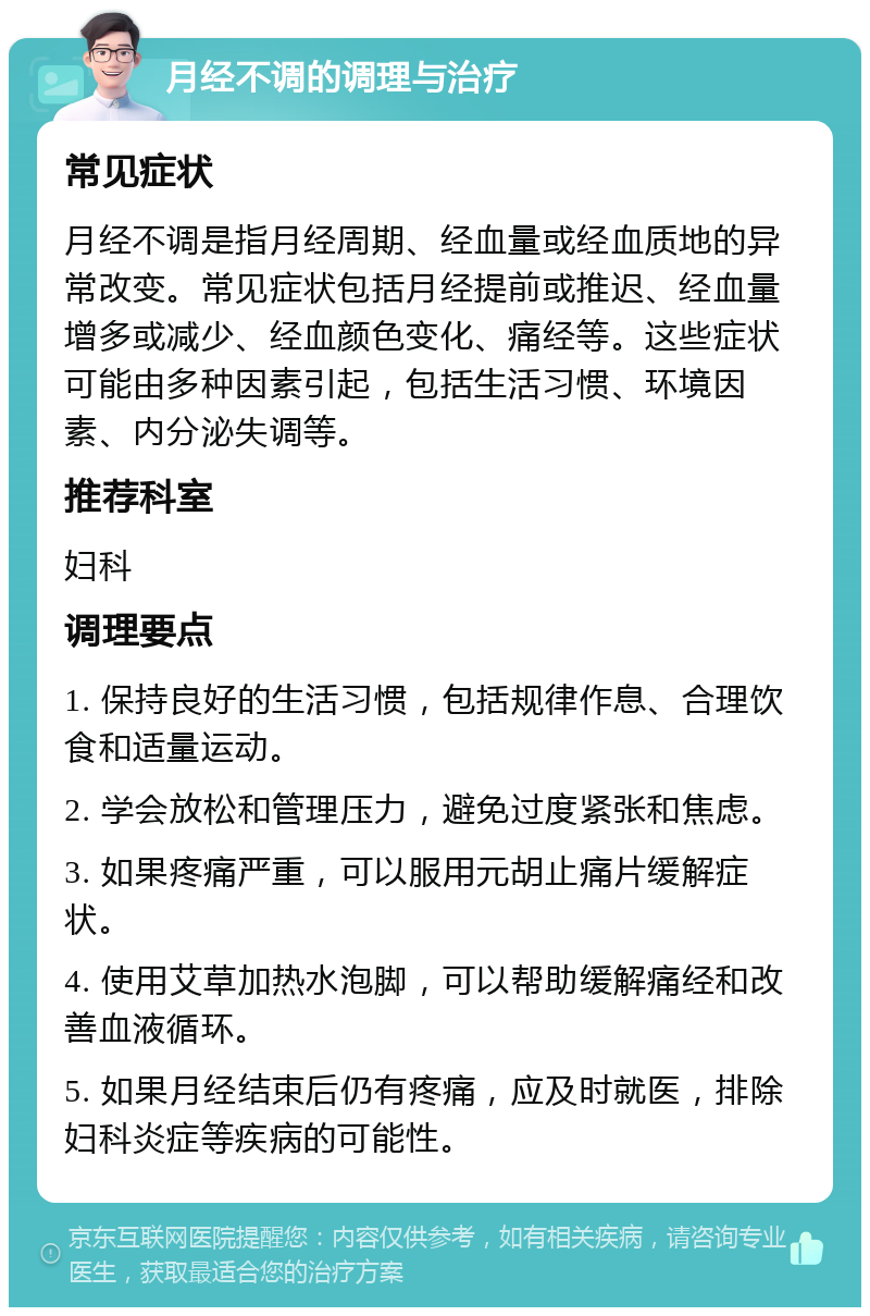 月经不调的调理与治疗 常见症状 月经不调是指月经周期、经血量或经血质地的异常改变。常见症状包括月经提前或推迟、经血量增多或减少、经血颜色变化、痛经等。这些症状可能由多种因素引起，包括生活习惯、环境因素、内分泌失调等。 推荐科室 妇科 调理要点 1. 保持良好的生活习惯，包括规律作息、合理饮食和适量运动。 2. 学会放松和管理压力，避免过度紧张和焦虑。 3. 如果疼痛严重，可以服用元胡止痛片缓解症状。 4. 使用艾草加热水泡脚，可以帮助缓解痛经和改善血液循环。 5. 如果月经结束后仍有疼痛，应及时就医，排除妇科炎症等疾病的可能性。