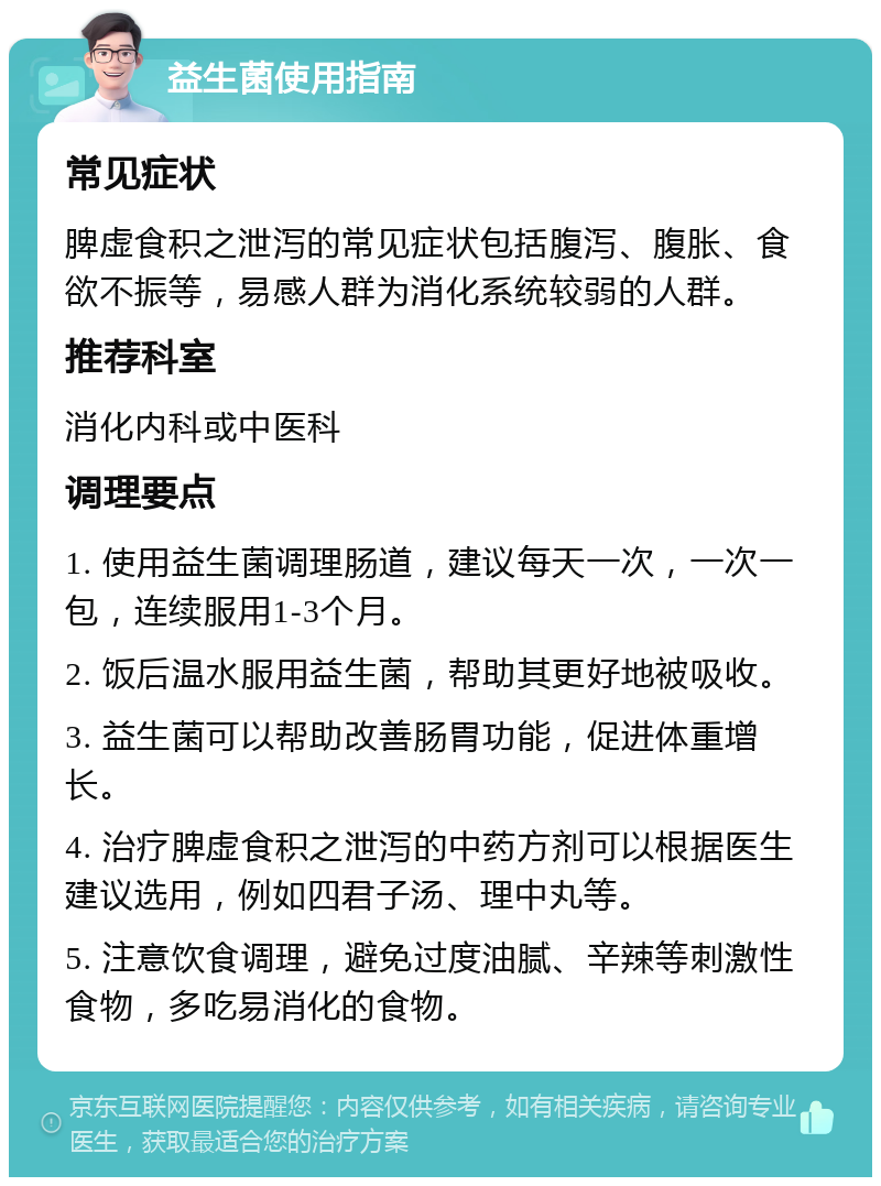 益生菌使用指南 常见症状 脾虚食积之泄泻的常见症状包括腹泻、腹胀、食欲不振等，易感人群为消化系统较弱的人群。 推荐科室 消化内科或中医科 调理要点 1. 使用益生菌调理肠道，建议每天一次，一次一包，连续服用1-3个月。 2. 饭后温水服用益生菌，帮助其更好地被吸收。 3. 益生菌可以帮助改善肠胃功能，促进体重增长。 4. 治疗脾虚食积之泄泻的中药方剂可以根据医生建议选用，例如四君子汤、理中丸等。 5. 注意饮食调理，避免过度油腻、辛辣等刺激性食物，多吃易消化的食物。