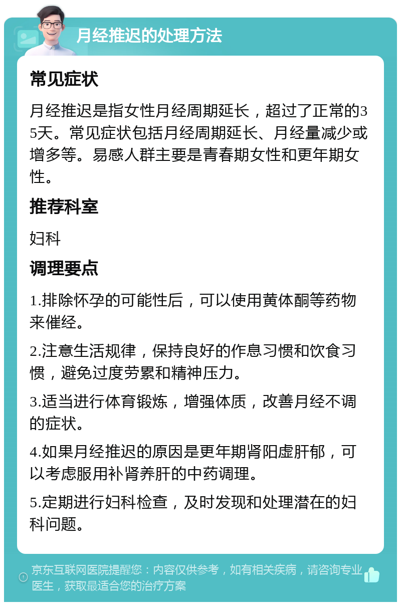 月经推迟的处理方法 常见症状 月经推迟是指女性月经周期延长，超过了正常的35天。常见症状包括月经周期延长、月经量减少或增多等。易感人群主要是青春期女性和更年期女性。 推荐科室 妇科 调理要点 1.排除怀孕的可能性后，可以使用黄体酮等药物来催经。 2.注意生活规律，保持良好的作息习惯和饮食习惯，避免过度劳累和精神压力。 3.适当进行体育锻炼，增强体质，改善月经不调的症状。 4.如果月经推迟的原因是更年期肾阳虚肝郁，可以考虑服用补肾养肝的中药调理。 5.定期进行妇科检查，及时发现和处理潜在的妇科问题。