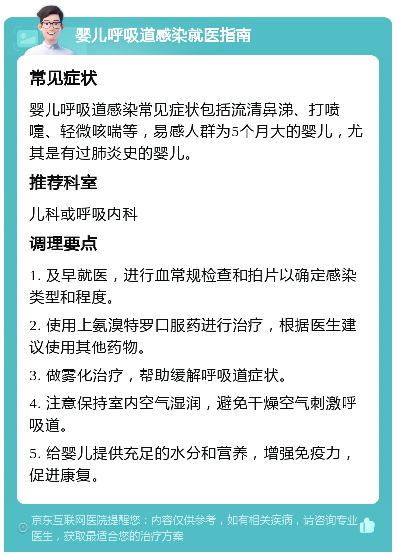 婴儿呼吸道感染就医指南 常见症状 婴儿呼吸道感染常见症状包括流清鼻涕、打喷嚏、轻微咳喘等，易感人群为5个月大的婴儿，尤其是有过肺炎史的婴儿。 推荐科室 儿科或呼吸内科 调理要点 1. 及早就医，进行血常规检查和拍片以确定感染类型和程度。 2. 使用上氨溴特罗口服药进行治疗，根据医生建议使用其他药物。 3. 做雾化治疗，帮助缓解呼吸道症状。 4. 注意保持室内空气湿润，避免干燥空气刺激呼吸道。 5. 给婴儿提供充足的水分和营养，增强免疫力，促进康复。