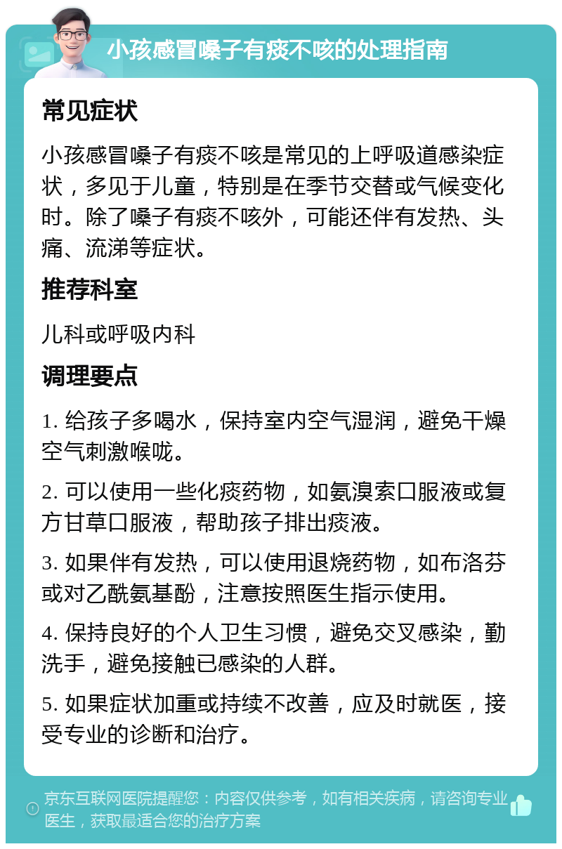 小孩感冒嗓子有痰不咳的处理指南 常见症状 小孩感冒嗓子有痰不咳是常见的上呼吸道感染症状，多见于儿童，特别是在季节交替或气候变化时。除了嗓子有痰不咳外，可能还伴有发热、头痛、流涕等症状。 推荐科室 儿科或呼吸内科 调理要点 1. 给孩子多喝水，保持室内空气湿润，避免干燥空气刺激喉咙。 2. 可以使用一些化痰药物，如氨溴索口服液或复方甘草口服液，帮助孩子排出痰液。 3. 如果伴有发热，可以使用退烧药物，如布洛芬或对乙酰氨基酚，注意按照医生指示使用。 4. 保持良好的个人卫生习惯，避免交叉感染，勤洗手，避免接触已感染的人群。 5. 如果症状加重或持续不改善，应及时就医，接受专业的诊断和治疗。