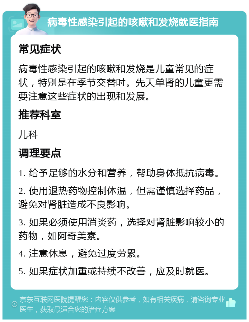 病毒性感染引起的咳嗽和发烧就医指南 常见症状 病毒性感染引起的咳嗽和发烧是儿童常见的症状，特别是在季节交替时。先天单肾的儿童更需要注意这些症状的出现和发展。 推荐科室 儿科 调理要点 1. 给予足够的水分和营养，帮助身体抵抗病毒。 2. 使用退热药物控制体温，但需谨慎选择药品，避免对肾脏造成不良影响。 3. 如果必须使用消炎药，选择对肾脏影响较小的药物，如阿奇美素。 4. 注意休息，避免过度劳累。 5. 如果症状加重或持续不改善，应及时就医。