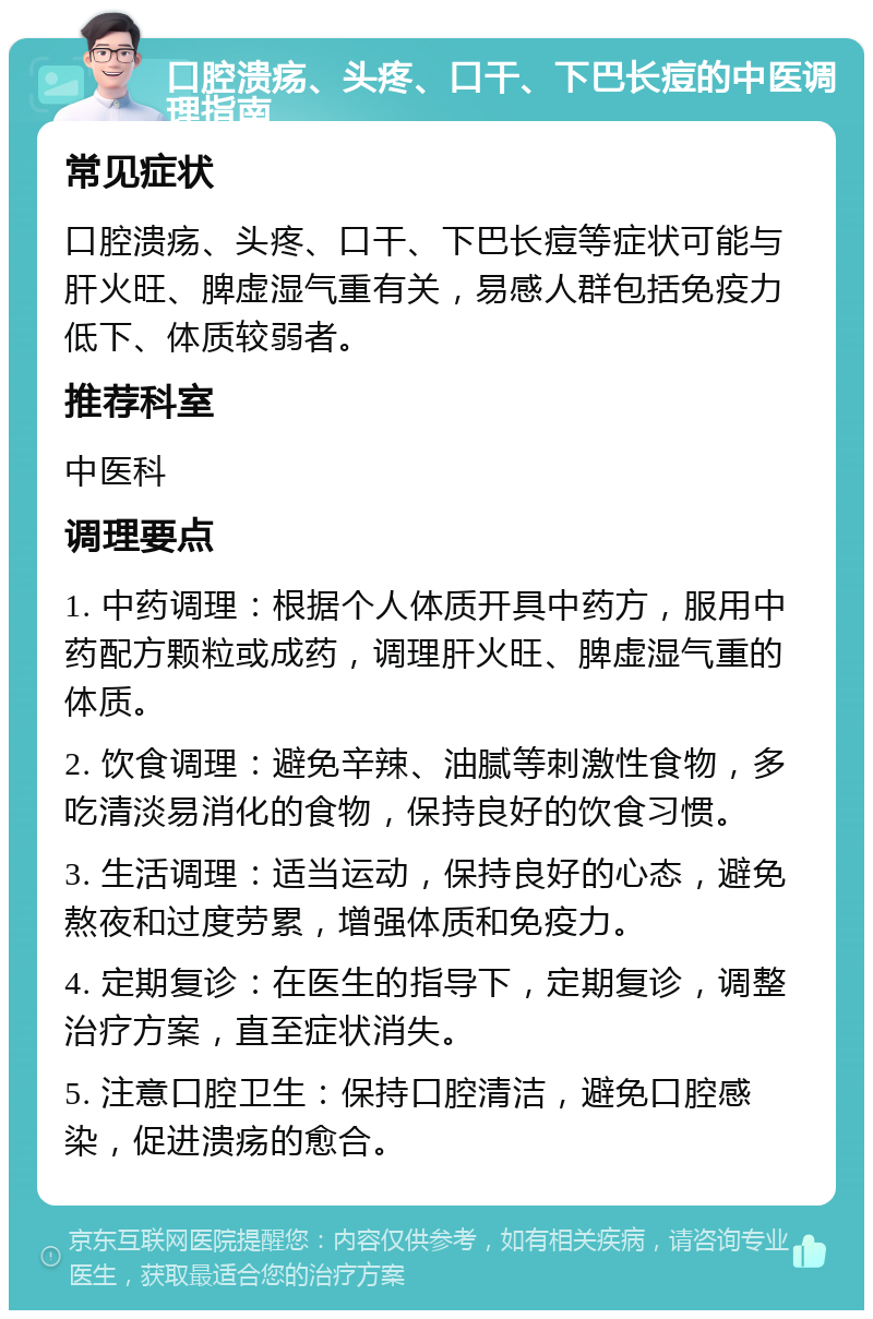 口腔溃疡、头疼、口干、下巴长痘的中医调理指南 常见症状 口腔溃疡、头疼、口干、下巴长痘等症状可能与肝火旺、脾虚湿气重有关，易感人群包括免疫力低下、体质较弱者。 推荐科室 中医科 调理要点 1. 中药调理：根据个人体质开具中药方，服用中药配方颗粒或成药，调理肝火旺、脾虚湿气重的体质。 2. 饮食调理：避免辛辣、油腻等刺激性食物，多吃清淡易消化的食物，保持良好的饮食习惯。 3. 生活调理：适当运动，保持良好的心态，避免熬夜和过度劳累，增强体质和免疫力。 4. 定期复诊：在医生的指导下，定期复诊，调整治疗方案，直至症状消失。 5. 注意口腔卫生：保持口腔清洁，避免口腔感染，促进溃疡的愈合。