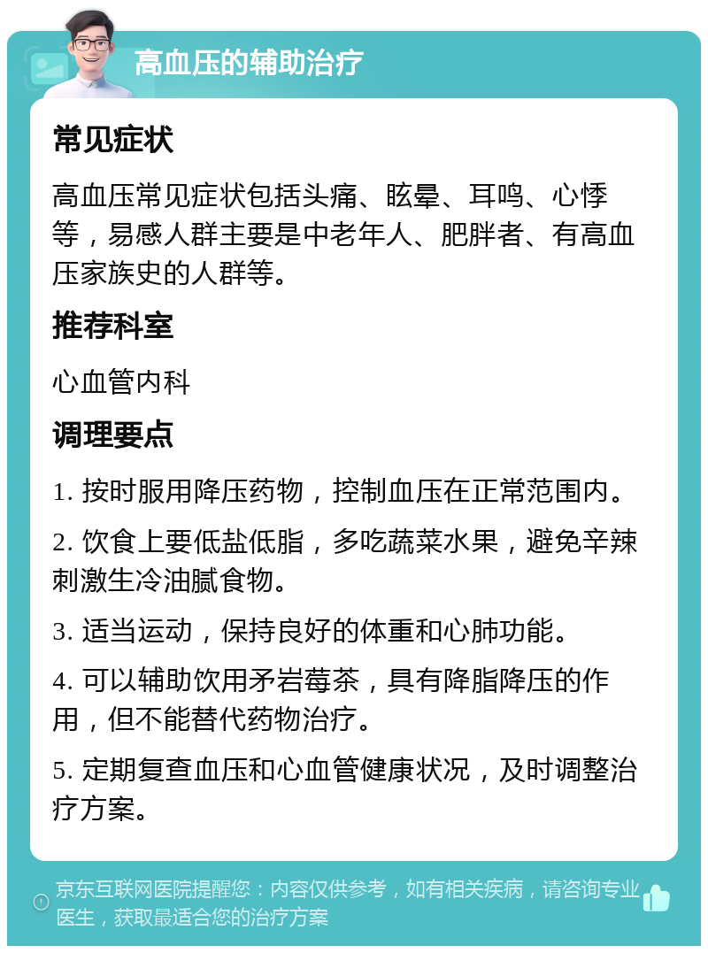 高血压的辅助治疗 常见症状 高血压常见症状包括头痛、眩晕、耳鸣、心悸等，易感人群主要是中老年人、肥胖者、有高血压家族史的人群等。 推荐科室 心血管内科 调理要点 1. 按时服用降压药物，控制血压在正常范围内。 2. 饮食上要低盐低脂，多吃蔬菜水果，避免辛辣刺激生冷油腻食物。 3. 适当运动，保持良好的体重和心肺功能。 4. 可以辅助饮用矛岩莓茶，具有降脂降压的作用，但不能替代药物治疗。 5. 定期复查血压和心血管健康状况，及时调整治疗方案。