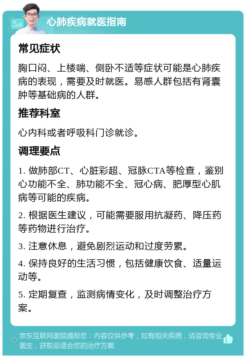 心肺疾病就医指南 常见症状 胸口闷、上楼喘、侧卧不适等症状可能是心肺疾病的表现，需要及时就医。易感人群包括有肾囊肿等基础病的人群。 推荐科室 心内科或者呼吸科门诊就诊。 调理要点 1. 做肺部CT、心脏彩超、冠脉CTA等检查，鉴别心功能不全、肺功能不全、冠心病、肥厚型心肌病等可能的疾病。 2. 根据医生建议，可能需要服用抗凝药、降压药等药物进行治疗。 3. 注意休息，避免剧烈运动和过度劳累。 4. 保持良好的生活习惯，包括健康饮食、适量运动等。 5. 定期复查，监测病情变化，及时调整治疗方案。