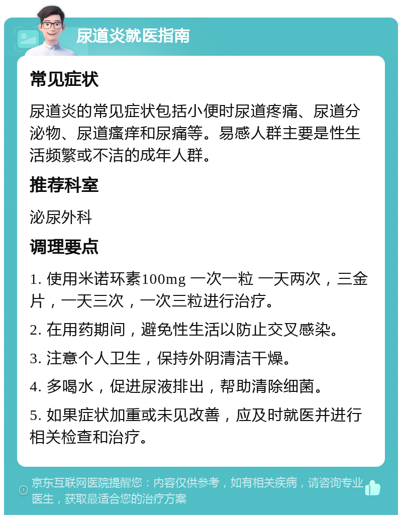 尿道炎就医指南 常见症状 尿道炎的常见症状包括小便时尿道疼痛、尿道分泌物、尿道瘙痒和尿痛等。易感人群主要是性生活频繁或不洁的成年人群。 推荐科室 泌尿外科 调理要点 1. 使用米诺环素100mg 一次一粒 一天两次，三金片，一天三次，一次三粒进行治疗。 2. 在用药期间，避免性生活以防止交叉感染。 3. 注意个人卫生，保持外阴清洁干燥。 4. 多喝水，促进尿液排出，帮助清除细菌。 5. 如果症状加重或未见改善，应及时就医并进行相关检查和治疗。